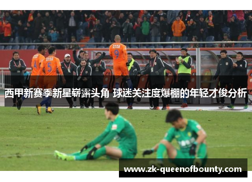 西甲新赛季新星崭露头角 球迷关注度爆棚的年轻才俊分析