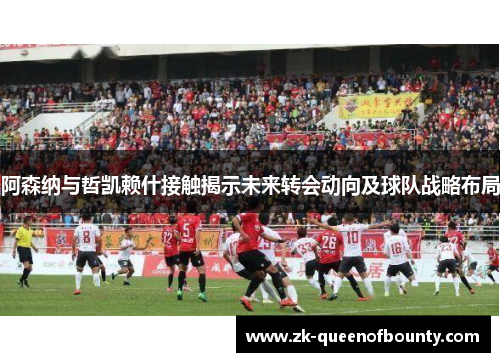 阿森纳与哲凯赖什接触揭示未来转会动向及球队战略布局 阿森纳与哲凯赖什接触揭示未来转会动向及球队战略布局