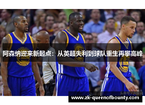 阿森纳迎来新起点:从英超失利到球队重生再攀高峰 阿森纳迎来新起点:从英超失利到球队重生再攀高峰