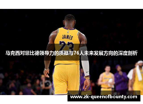 马克西对恩比德领导力的质疑与76人未来发展方向的深度剖析