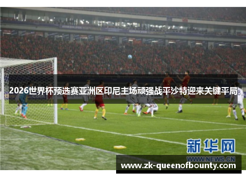 2026世界杯预选赛亚洲区印尼主场顽强战平沙特迎来关键平局