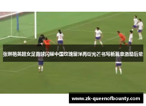 张琳艳英超女足首球闪耀中国玫瑰留洋再绽光芒书写新篇章激励后辈